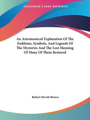 Une explication astronomique des emblèmes, symboles et légendes des mystères et la signification perdue de beaucoup d'entre eux restaurée - An Astronomical Explanation Of The Emblems, Symbols, And Legends Of The Mysteries And The Lost Meaning Of Many Of Them Restored