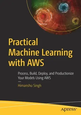 Practical Machine Learning with Aws : Traiter, construire, déployer et mettre en production vos modèles en utilisant Aws - Practical Machine Learning with Aws: Process, Build, Deploy, and Productionize Your Models Using Aws