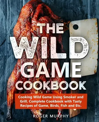 The Wild Game Cookbook : Cooking Wild Game Using Smoker and Grill, Complete Cookbook with Tasty Recipes of Game, Birds, Fish and Etc. - The Wild Game Cookbook: Cooking Wild Game Using Smoker and Grill, Complete Cookbook with Tasty Recipes of Game, Birds, Fish and Etc.