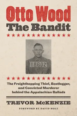 Otto Wood, le bandit : Le voleur à la tire, le trafiquant de drogue et le meurtrier condamné derrière les ballades appalachiennes - Otto Wood, the Bandit: The Freighthopping Thief, Bootlegger, and Convicted Murderer behind the Appalachian Ballads