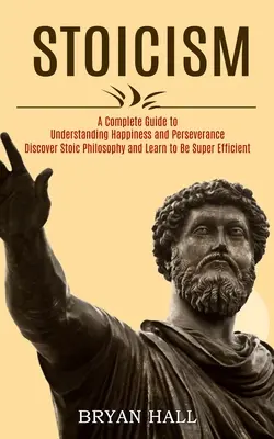 Stoïcisme : Un guide complet pour comprendre le bonheur et la persévérance (Découvrez la philosophie stoïcienne et apprenez à être super efficace) - Stoicism: A Complete Guide to Understanding Happiness and Perseverance (Discover Stoic Philosophy and Learn to Be Super Efficien