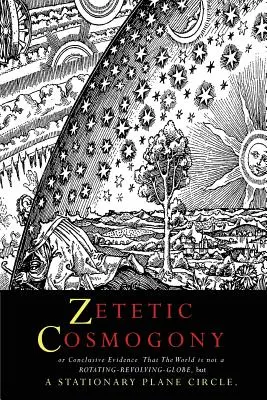 Cosmogonie zététique : Ou la preuve concluante que le monde n'est pas un globe tournant mais un cercle plan stationnaire - Zetetic Cosmogony: Or Conclusive Evidence that the World is not a Rotating Revolving Globe but a Stationary Plane Circle