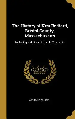 Histoire de New Bedford, comté de Bristol, Massachusetts : Incluant une histoire de l'ancien canton - The History of New Bedford, Bristol County, Massachusetts: Including a History of the Old Township