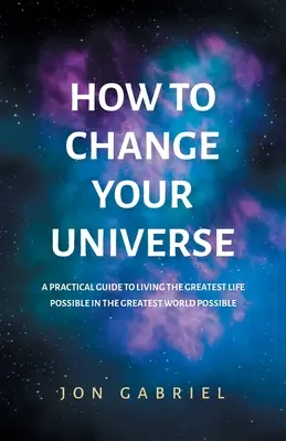 Comment changer votre univers : Un guide pratique pour vivre la meilleure vie possible - dans le meilleur monde possible - How to Change Your Universe: A practical guide to living the greatest life possible - in the greatest world possible