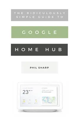 Le Guide Ridiculement Simple du Google Home Hub : Un guide pratique pour configurer une maison intelligente - The Ridiculously Simple Guide to Google Home Hub: A Practical Guide to Setting Up a Smart Home