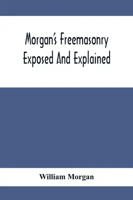 Morgan's Freemasonry Exposed And Explained ; Showing The Origin, History and Nature of Masonry, Its Effects On The Government, And The Christian Religi - Morgan'S Freemasonry Exposed And Explained; Showing The Origin, History And Nature Of Masonry, Its Effects On The Government, And The Christian Religi