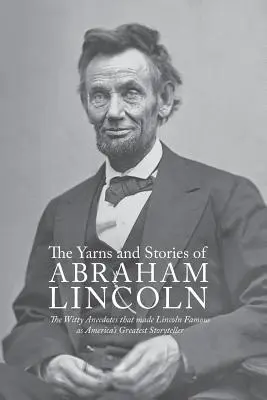 Yarns and Stories of Abraham Lincoln : The Witty Anecdotes That Made Lincoln Famous as America's Greatest Storyteller (Contes et histoires d'Abraham Lincoln : Les anecdotes pleines d'esprit qui ont rendu Lincoln célèbre en tant que plus grand conteur d'Amérique) - Yarns and Stories of Abraham Lincoln: The Witty Anecdotes That Made Lincoln Famous as America's Greatest Storyteller