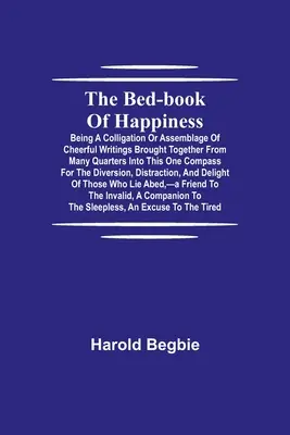 Le livre de chevet du bonheur ; une colligation ou un assemblage d'écrits joyeux rassemblés de toutes parts en un seul recueil pour le plaisir de tous. - The Bed-Book of Happiness; Being a colligation or assemblage of cheerful writings brought together from many quarters into this one compass for the di