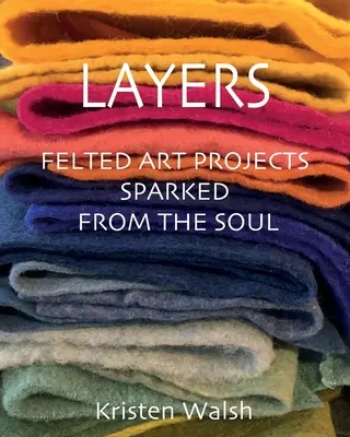 Couches : Projets d'art feutré inspirés par l'âme - Layers: Felted Art Projects Sparked from the Soul
