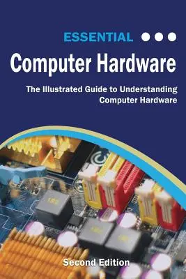 Matériel informatique essentiel, deuxième édition : Le guide illustré pour comprendre le matériel informatique - Essential Computer Hardware Second Edition: The Illustrated Guide to Understanding Computer Hardware