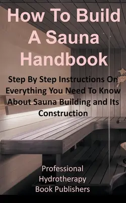 Manuel de construction d'un sauna : Instructions pas à pas sur tout ce que vous devez savoir sur la construction d'un sauna et sa construction. - How to Build a Sauna Handbook: Step By Step Instructions On Everything You Need To Know About Sauna Building and Its Construction