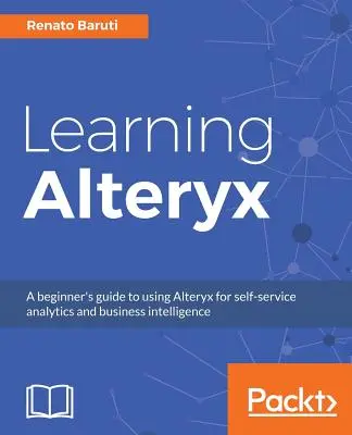 Learning Alteryx : Un guide pour débutants sur l'utilisation d'Alteryx pour l'analyse en libre-service et l'intelligence économique - Learning Alteryx: A beginner's guide to using Alteryx for self-service analytics and business intelligence