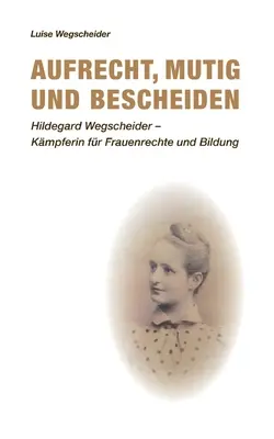 Aufrecht, mutig und bescheiden : Hildegard Wegscheider - Kmpferin fr Frauenrechte und Bildung - Aufrecht, mutig und bescheiden: Hildegard Wegscheider - Kmpferin fr Frauenrechte und Bildung