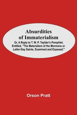 Absurdities of Immaterialism ; Or, A Reply To T. W. P. Taylder's Pamphlet, Entitled, The Materialism Of The Mormons Or Latter-Day Saints, Examined And - Absurdities Of Immaterialism; Or, A Reply To T. W. P. Taylder'S Pamphlet, Entitled, The Materialism Of The Mormons Or Latter-Day Saints, Examined And