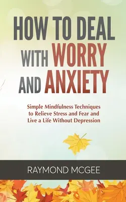 Comment gérer l'inquiétude et l'anxiété : Des techniques simples de pleine conscience pour soulager le stress et la peur et vivre une vie sans dépression - How to Deal with Worry and Anxiety: Simple Mindfulness Techniques to Relieve Stress and Fear and Live a Life Without Depression