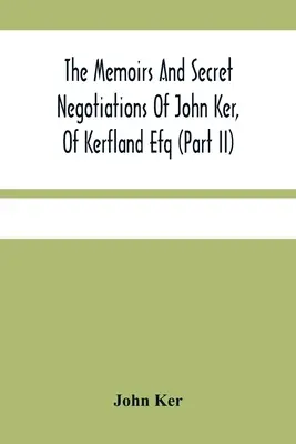 Les mémoires et les négociations secrètes de John Ker, Of Kerfland Efq (Part Ii) - The Memoirs And Secret Negotiations Of John Ker, Of Kerfland Efq (Part Ii)