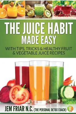 L'habitude du jus de fruit en toute simplicité : avec des conseils, des astuces et des recettes de jus de fruits et de légumes sains - The Juice Habit Made Easy: With Tips, Tricks & Healthy Fruit & Vegetable Juice Recipes