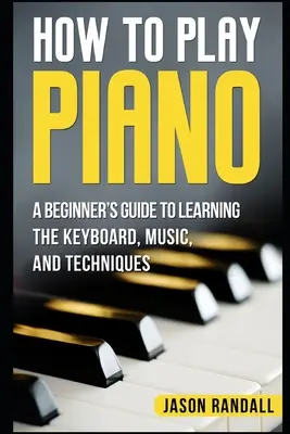 Comment jouer du piano : Guide du débutant pour apprendre le clavier, la musique et les techniques - How to Play Piano: A Beginner's Guide to Learning the Keyboard, Music, and Techniques