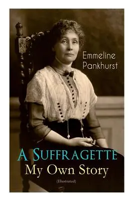 Une Suffragette - Ma propre histoire (illustrée) : L'autobiographie inspirante des femmes qui ont fondé le mouvement militant WPSU et se sont battues pour obtenir le droit de vote - A Suffragette - My Own Story (Illustrated): The Inspiring Autobiography of the Women Who Founded the Militant WPSU Movement and Fought to Win the Righ