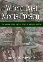 Là où le passé rencontre le présent : Les gens, les lieux et les histoires incroyables du sud de l'Oregon - Where Past Meets Present: The Amazing People, Places & Stories of Southern Oregon