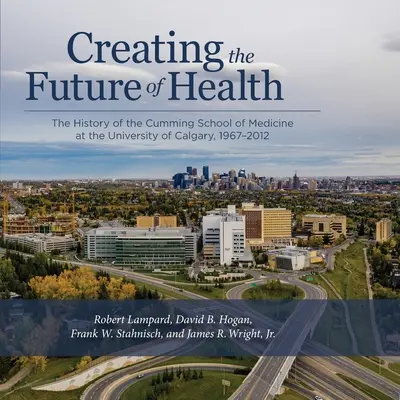 Créer l'avenir de la santé : L'histoire de l'école de médecine Cumming de l'université de Calgary, 1967-2012 - Creating the Future of Health: The History of the Cumming School of Medicine at the University of Calgary, 1967-2012