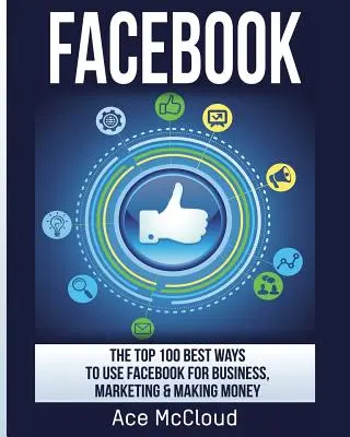 Facebook : Les 100 meilleures façons d'utiliser Facebook pour les affaires, le marketing et l'argent - Facebook: The Top 100 Best Ways To Use Facebook For Business, Marketing, & Making Money