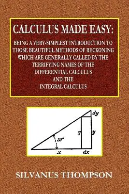 Calculus Made Easy - Being a Very-Simplest Introduction to Those Beautiful Methods of Reckoning Which Are Generally Called by the TERRIFYING NOMS of - Calculus Made Easy - Being a Very-Simplest Introduction to Those Beautiful Methods of Reckoning Which Are Generally Called by the TERRIFYING NAMES of