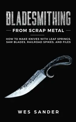 Bladesmithing From Scrap Metal : Comment fabriquer des couteaux avec des ressorts à feuilles, des lames de scie, des pointes de chemin de fer et des limes. - Bladesmithing From Scrap Metal: How to Make Knives With Leaf Springs, Saw Blades, Railroad Spikes, and Files