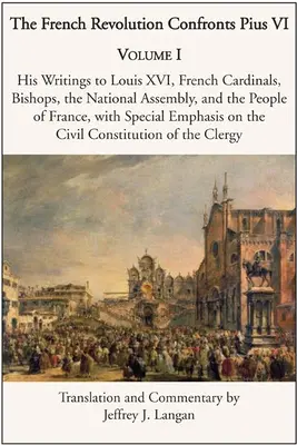 La Révolution française face à Pie VI : Tome 1 : Ses écrits à Louis XVI, aux cardinaux et évêques français, à l'Assemblée nationale et au peuple de France - The French Revolution Confronts Pius VI: Volume 1: His Writings to Louis XVI, French Cardinals, Bishops, the National Assembly, and the People of Fran