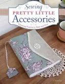 Coudre de jolis petits accessoires : Des projets charmants à réaliser et à offrir - Sewing Pretty Little Accessories: Charming Projects to Make and Give