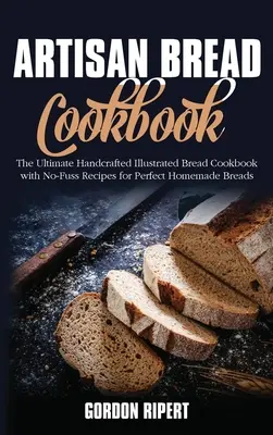 Artisan Bread Cookbook : L'ultime livre de cuisine illustré de pains artisanaux avec des recettes sans chichi pour des pains parfaits faits maison - Artisan Bread Cookbook: The Ultimate Handcrafted Illustrated Bread Cookbook with No-Fuss Recipes for Perfect Homemade Breads