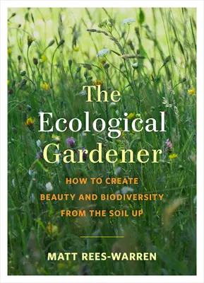 Le jardinier écologique : Comment créer de la beauté et de la biodiversité à partir du sol - The Ecological Gardener: How to Create Beauty and Biodiversity from the Soil Up