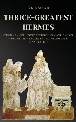 Thrice-Greatest Hermes : Études sur la théosophie et la gnose hellénistiques Volume III - Extraits et fragments (Annoté) - Thrice-Greatest Hermes: Studies in Hellenistic Theosophy and Gnosis Volume III.- Excerpts and Fragments (Annotated)