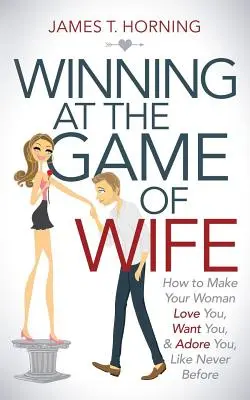 Gagner au jeu de la femme : Comment faire en sorte que votre femme vous aime, vous désire et vous adore, comme jamais auparavant - Winning at the Game of Wife: How to Make Your Woman Love You, Want You, & Adore You, Like Never Before