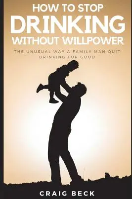 Comment arrêter de boire sans volonté : La façon inhabituelle dont un père de famille a arrêté de boire pour de bon - How to Stop Drinking Without Willpower: The Unusual Way a Family Man Quit Drinking for Good