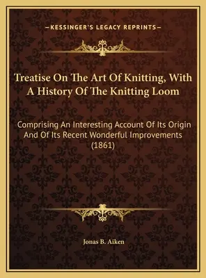Traité sur l'art du tricot, avec une histoire du métier à tricoter : Comprenant un compte rendu intéressant de son origine et de sa récente et merveilleuse impression. - Treatise On The Art Of Knitting, With A History Of The Knitting Loom: Comprising An Interesting Account Of Its Origin And Of Its Recent Wonderful Impr
