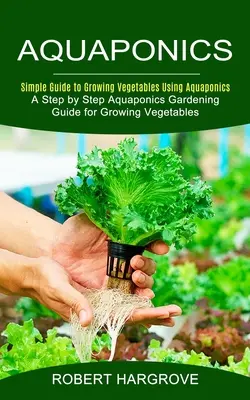 Aquaponics : Guide simple pour cultiver des légumes en aquaponie (Guide de jardinage aquaponique pas à pas pour cultiver des légumes) - Aquaponics: Simple Guide to Growing Vegetables Using Aquaponics (A Step by Step Aquaponics Gardening Guide for Growing Vegetables)