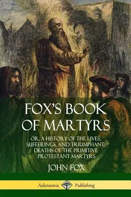 Fox's Book of Martyrs : Or, A History of the Lives, Sufferings, and Triumphant : Deaths of the Primitive Protestant Martyrs - Fox's Book of Martyrs: Or, A History of the Lives, Sufferings, and Triumphant: Deaths of the Primitive Protestant Martyrs