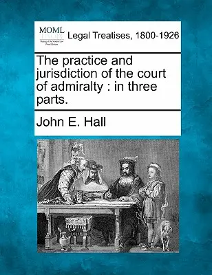 La pratique et la juridiction de la Cour d'Amirauté : En trois parties. - The Practice and Jurisdiction of the Court of Admiralty: In Three Parts.