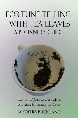 La voyance avec les feuilles de thé - Guide du débutant : Comment dire la bonne aventure et pratiquer la divination en lisant les feuilles de thé - Fortune Telling with Tea Leaves - A Beginner's Guide: How to tell fortunes and perform divination by reading tea leaves