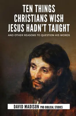 Dix choses que les chrétiens aimeraient que Jésus n'ait pas enseignées : Et d'autres raisons de remettre ses paroles en question - Ten Things Christians Wish Jesus Hadn't Taught: And Other Reasons to Question His Words