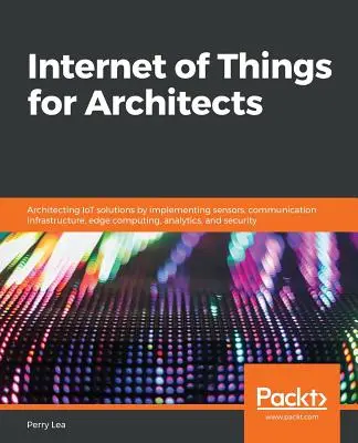 Internet des objets pour les architectes : Architecte de solutions IoT en mettant en œuvre des capteurs, une infrastructure de communication, un système informatique de pointe, de l'analytique et de l'intelligence artificielle. - Internet of Things for Architects: Architecting IoT solutions by implementing sensors, communication infrastructure, edge computing, analytics, and se