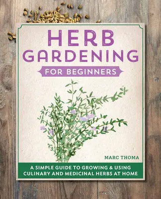 Jardinage des herbes pour les débutants : Un guide simple pour cultiver et utiliser des herbes culinaires et médicinales à la maison - Herb Gardening for Beginners: A Simple Guide to Growing & Using Culinary and Medicinal Herbs at Home