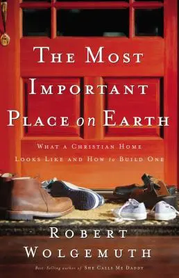 L'endroit le plus important sur terre : Ce à quoi ressemble un foyer chrétien et comment le construire - The Most Important Place on Earth: What a Christian Home Looks Like and How to Build One