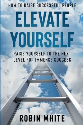 Comment élever des gens qui réussissent : S'élever - S'élever au niveau supérieur pour un succès immense - How To Raise Successful People: Elevate Yourself - Raise Yourself To The Next Level For Immense Success