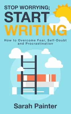 Arrêtez de vous inquiéter, commencez à écrire : Comment vaincre la peur, le doute et la procrastination - Stop Worrying; Start Writing: How To Overcome Fear, Self-Doubt and Procrastination