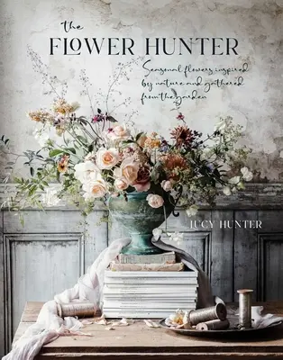 Le chasseur de fleurs : Fleurs de saison inspirées de la nature et cueillies au jardin - The Flower Hunter: Seasonal Flowers Inspired by Nature and Gathered from the Garden