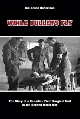 Pendant que les balles volent : l'histoire d'une unité chirurgicale canadienne de campagne pendant la Seconde Guerre mondiale - While Bullets Fly: The Story of a Canadian Field Surgical Unit in the Second World War