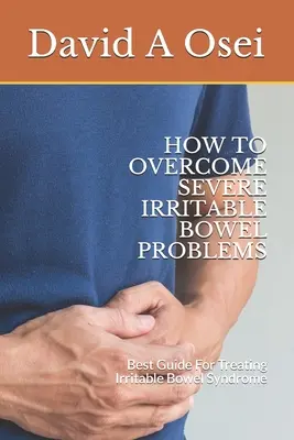 Comment surmonter les problèmes sévères de l'intestin irritable : Le meilleur guide pour traiter le syndrome du côlon irritable - How to Overcome Severe Irritable Bowel Problems: Best Guide For Treating Irritable Bowel Syndrome