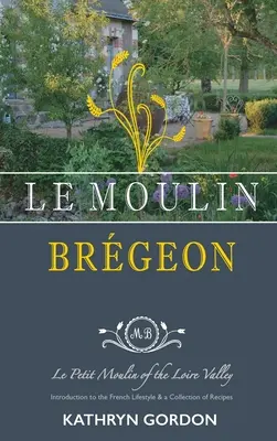 Le Moulin Brgeon, Le Petit Moulin de la Vallée de la Loire : Introduction à l'art de vivre à la française et recueil de recettes - Le Moulin Brgeon, Le Petit Moulin of the Loire Valley: Introduction to the French Lifestyle and a Collection of Recipes